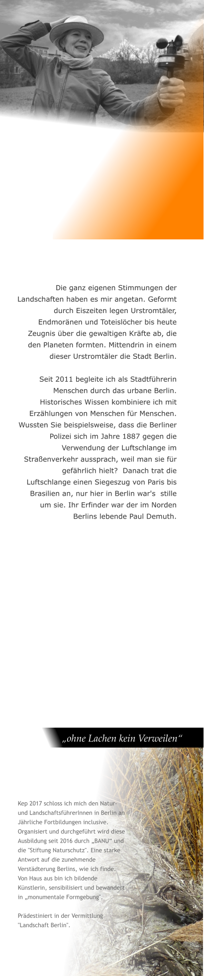 Die ganz eigenen Stimmungen der Landschaften haben es mir angetan. Geformt durch Eiszeiten legen Urstromtäler, Endmoränen und Toteislöcher bis heute Zeugnis über die gewaltigen Kräfte ab, die den Planeten formten. Mittendrin in einem dieser Urstromtäler die Stadt Berlin.  Seit 2011 begleite ich als Stadtführerin Menschen durch das urbane Berlin. Historisches Wissen kombiniere ich mit Erzählungen von Menschen für Menschen. Wussten Sie beispielsweise, dass die Berliner Polizei sich im Jahre 1887 gegen die Verwendung der Luftschlange im Straßenverkehr aussprach, weil man sie für gefährlich hielt?  Danach trat die Luftschlange einen Siegeszug von Paris bis Brasilien an, nur hier in Berlin war's  stille um sie. Ihr Erfinder war der im Norden Berlins lebende Paul Demuth.    „ohne Lachen kein Verweilen“  Kep 2017 schloss ich mich den Natur- und LandschaftsführerInnen in Berlin an Jährliche Fortbildungen inclusive. Organisiert und durchgeführt wird diese Ausbildung seit 2016 durch „BANU“ und die "Stiftung Naturschutz". Eine starke Antwort auf die zunehmende Verstädterung Berlins, wie ich finde. Von Haus aus bin ich bildende Künstlerin, sensibilisiert und bewandert in „monumentale Formgebung".  Prädestiniert in der Vermittlung "Landschaft Berlin".
