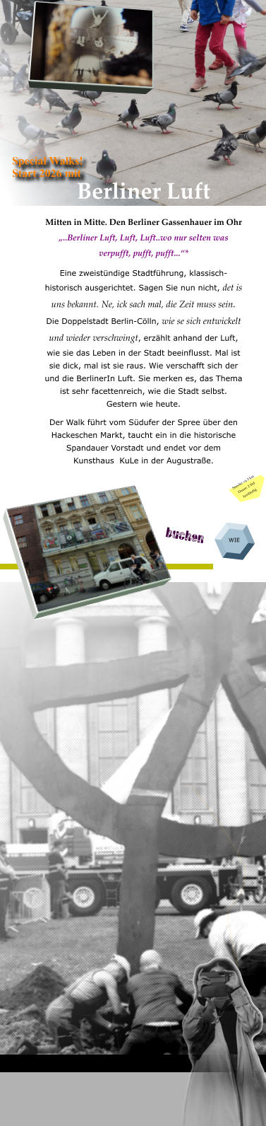 Berliner Luft Mitten in Mitte. Den Berliner Gassenhauer im Ohr  „..Berliner Luft, Luft, Luft..wo nur selten was verpufft, pufft, pufft...“* Eine zweistündige Stadtführung, klassisch-historisch ausgerichtet. Sagen Sie nun nicht, det is uns bekannt. Ne, ick sach mal, die Zeit muss sein.  Die Doppelstadt Berlin-Cölln, wie se sich entwickelt und wieder verschwingt, erzählt anhand der Luft, wie sie das Leben in der Stadt beeinflusst. Mal ist sie dick, mal ist sie raus. Wie verschafft sich der und die BerlinerIn Luft. Sie merken es, das Thema ist sehr facettenreich, wie die Stadt selbst. Gestern wie heute.   Der Walk führt vom Südufer der Spree über den Hackeschen Markt, taucht ein in die historische Spandauer Vorstadt und endet vor dem  Kunsthaus  KuLe in der Augustraße.    WIE Special Walks! Start 2026 mit Strecke: ca 3 km Dauer: 2 Std fussläufig buchen