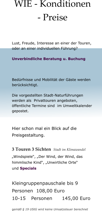 WIE - Konditionen - Preise  Lust, Freude, Interesse an einer der Touren, oder an einer individuellen Führung?  Unverbindliche Beratung u. Buchung     Bedürfnisse und Mobilität der Gäste werden berücksichtigt.   Die vorgestellten Stadt-Naturführungen  werden als  Privattouren angeboten, öffentliche Termine sind  im Umweltkalender gepostet.   Hier schon mal ein Blick auf die Preisgestaltung.  3 Touren 3 Sichten  Stadt im Klimawandel  „Windspiele“, „Der Wind, der Wind, das himmlische Kind“, „Unwirtliche Orte“ und Specials  Kleingruppenpauschale bis 9 Personen  108,00 Euro 10-15	Personen      145,00 Euro  gemäß § 19 UStG wird keine Umsatzsteuer berechnet